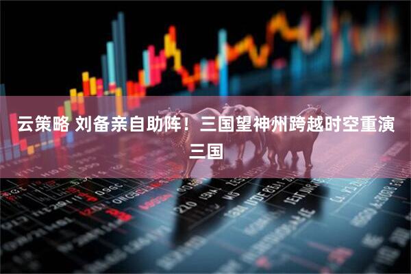 云策略 刘备亲自助阵！三国望神州跨越时空重演三国