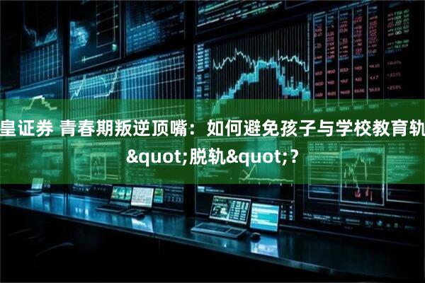 欧皇证券 青春期叛逆顶嘴：如何避免孩子与学校教育轨道"脱轨"？