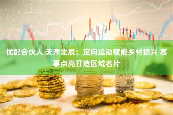 优配合伙人 天津北辰：定向运动赋能乡村振兴 赛事点亮打造区域名片