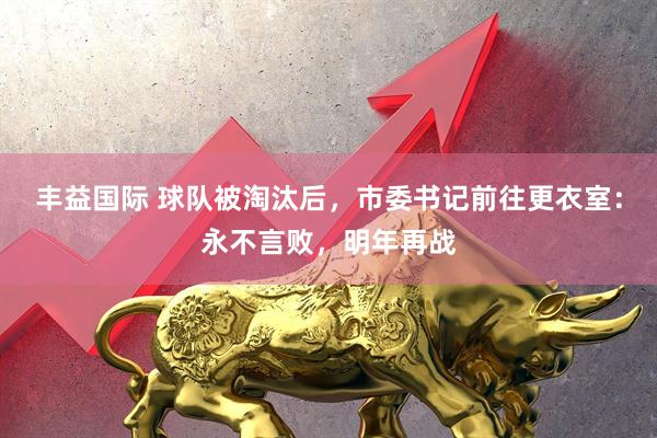 丰益国际 球队被淘汰后，市委书记前往更衣室：永不言败，明年再战