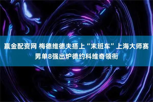 赢金配资网 梅德维德夫搭上“末班车”上海大师赛男单8强出炉德约科维奇领衔