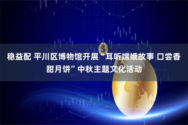 稳益配 平川区博物馆开展“耳听嫦娥故事 口尝香甜月饼”中秋主题文化活动