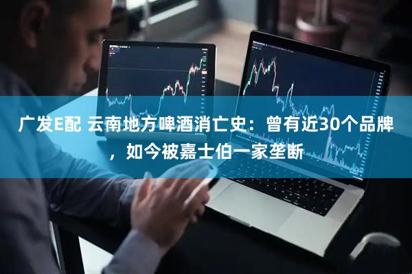 广发E配 云南地方啤酒消亡史：曾有近30个品牌，如今被嘉士伯一家垄断