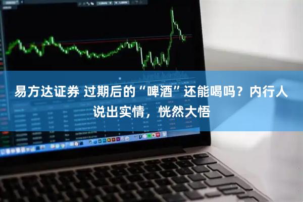 易方达证券 过期后的“啤酒”还能喝吗？内行人说出实情，恍然大悟
