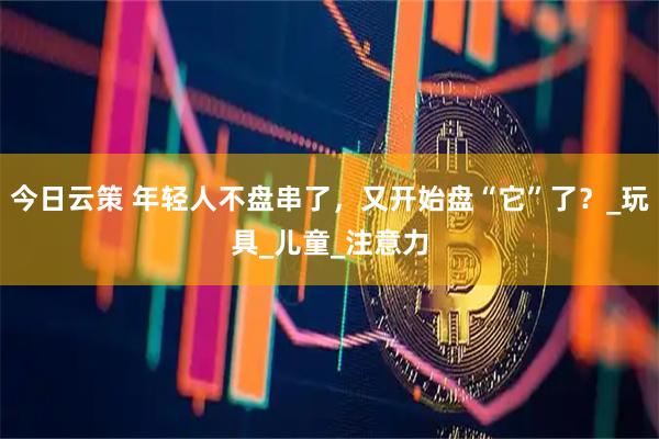 今日云策 年轻人不盘串了，又开始盘“它”了？_玩具_儿童_注意力