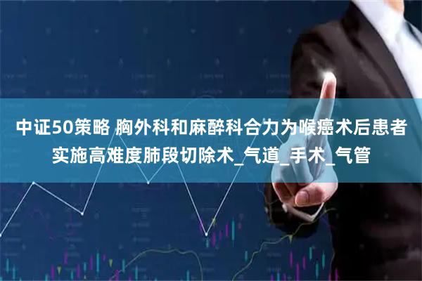 中证50策略 胸外科和麻醉科合力为喉癌术后患者实施高难度肺段切除术_气道_手术_气管