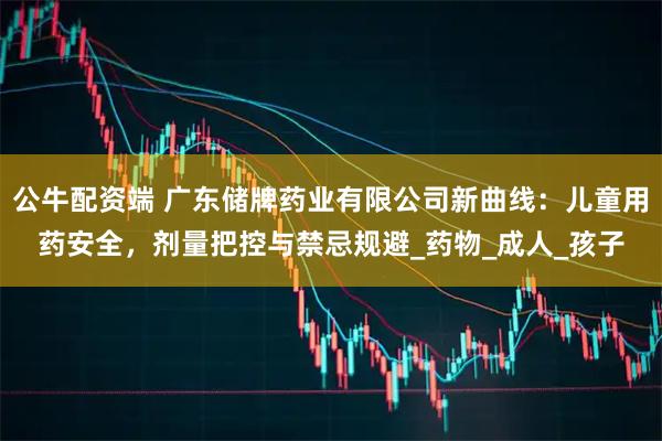 公牛配资端 广东储牌药业有限公司新曲线：儿童用药安全，剂量把控与禁忌规避_药物_成人_孩子