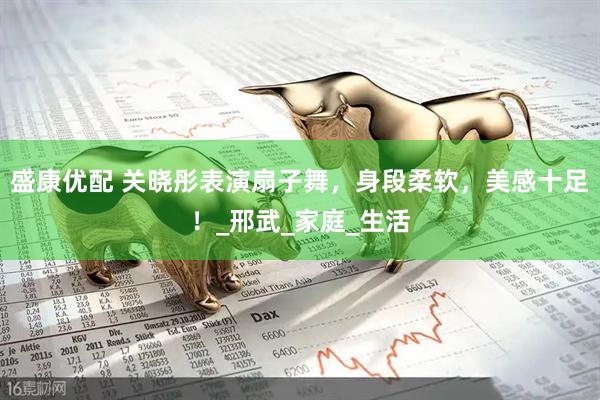 盛康优配 关晓彤表演扇子舞，身段柔软，美感十足！_邢武_家庭_生活