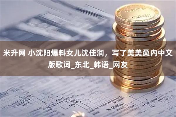 米升网 小沈阳爆料女儿沈佳润，写了美美桑内中文版歌词_东北_韩语_网友