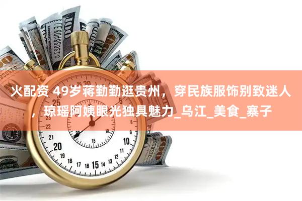 火配资 49岁蒋勤勤逛贵州，穿民族服饰别致迷人，琼瑶阿姨眼光独具魅力_乌江_美食_寨子