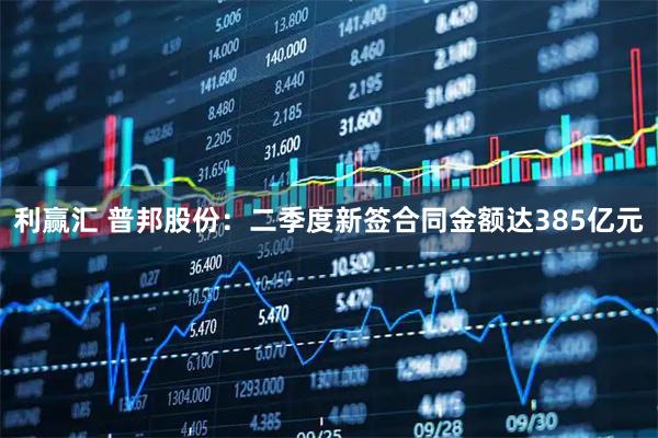 利赢汇 普邦股份：二季度新签合同金额达385亿元