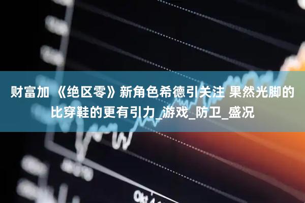 财富加 《绝区零》新角色希德引关注 果然光脚的比穿鞋的更有引力_游戏_防卫_盛况