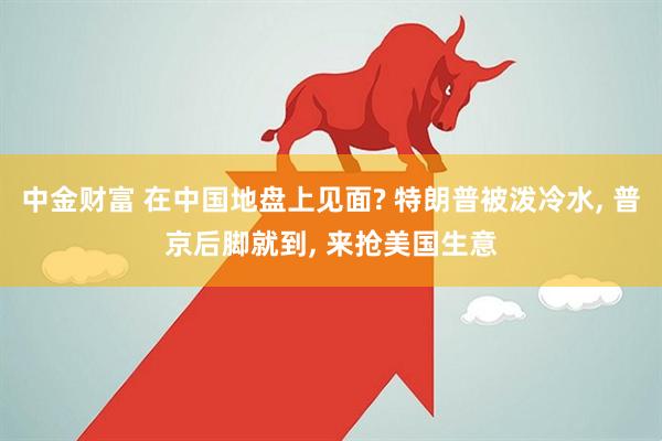 中金财富 在中国地盘上见面? 特朗普被泼冷水, 普京后脚就到, 来抢美国生意