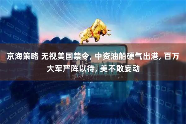 京海策略 无视美国禁令, 中资油船硬气出港, 百万大军严阵以待, 美不敢妄动