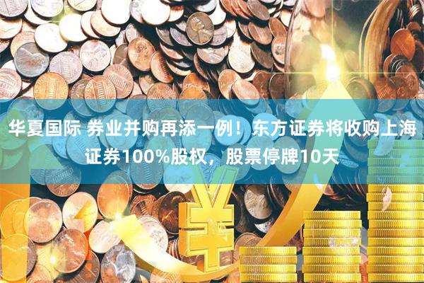 华夏国际 券业并购再添一例！东方证券将收购上海证券100%股权，股票停牌10天