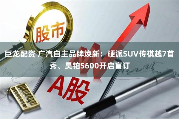 巨龙配资 广汽自主品牌焕新：硬派SUV传祺越7首秀、昊铂S600开启盲订
