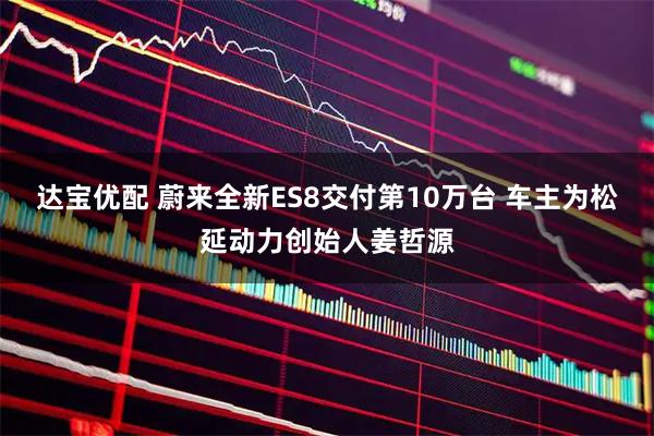 达宝优配 蔚来全新ES8交付第10万台 车主为松延动力创始人姜哲源