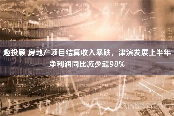 趣投顾 房地产项目结算收入暴跌，津滨发展上半年净利润同比减少超98%