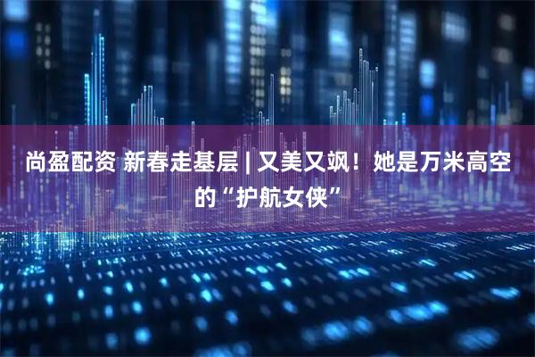 尚盈配资 新春走基层 | 又美又飒！她是万米高空的“护航女侠”