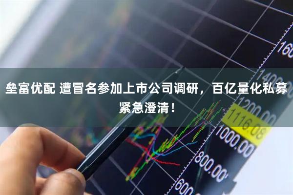 垒富优配 遭冒名参加上市公司调研，百亿量化私募紧急澄清！