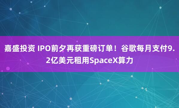 嘉盛投资 IPO前夕再获重磅订单！谷歌每月支付9.2亿美元租用SpaceX算力