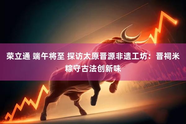 荣立通 端午将至 探访太原晋源非遗工坊：晋祠米粽守古法创新味