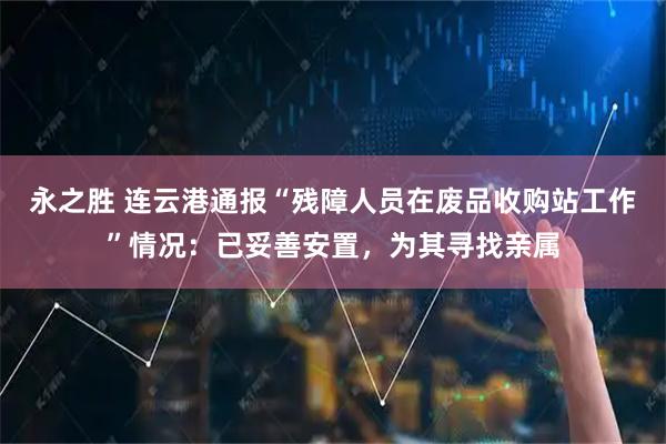 永之胜 连云港通报“残障人员在废品收购站工作”情况：已妥善安置，为其寻找亲属