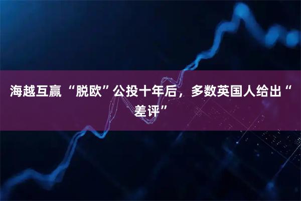 海越互赢 “脱欧”公投十年后，多数英国人给出“差评”