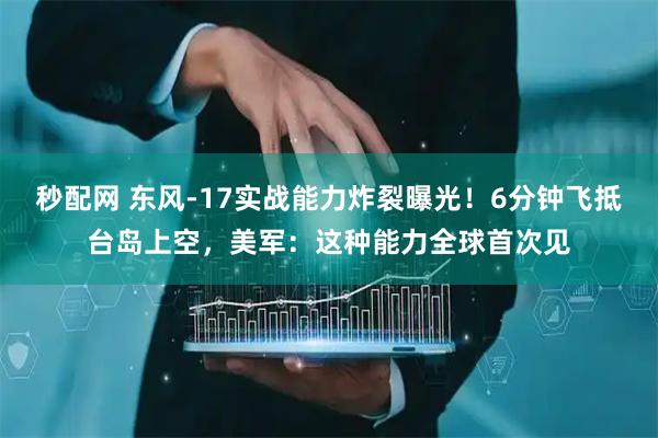 秒配网 东风-17实战能力炸裂曝光！6分钟飞抵台岛上空，美军：这种能力全球首次见