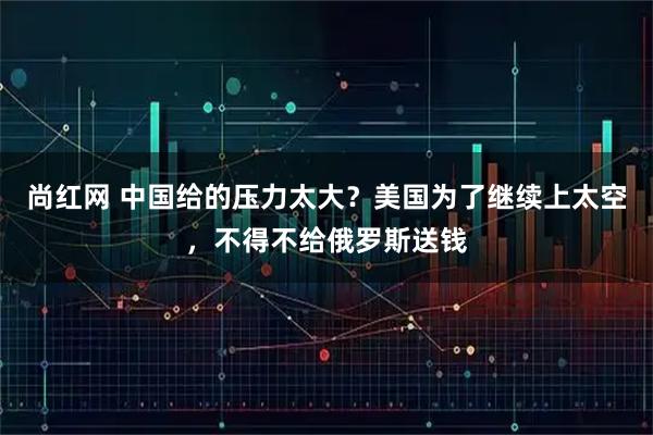 尚红网 中国给的压力太大？美国为了继续上太空，不得不给俄罗斯送钱