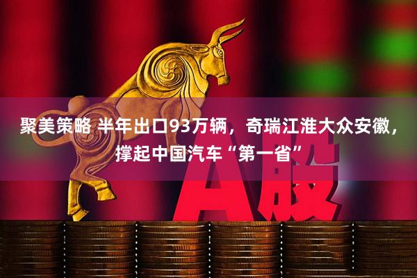 聚美策略 半年出口93万辆，奇瑞江淮大众安徽，撑起中国汽车“第一省”