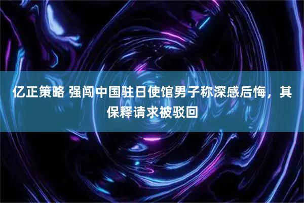 亿正策略 强闯中国驻日使馆男子称深感后悔，其保释请求被驳回