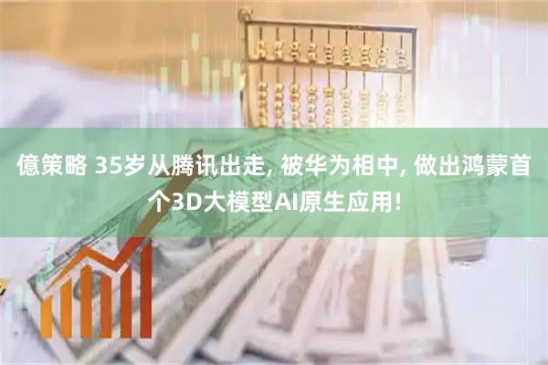 億策略 35岁从腾讯出走, 被华为相中, 做出鸿蒙首个3D大模型AI原生应用!