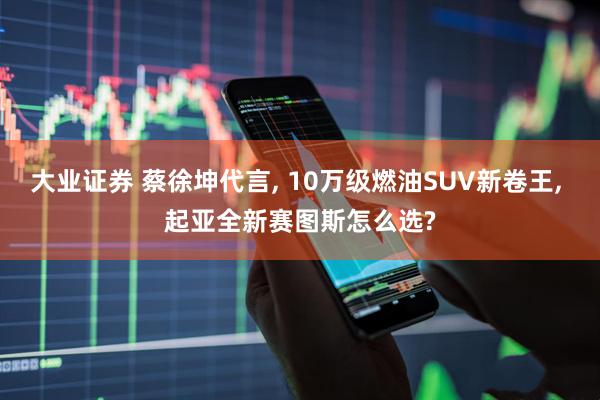 大业证券 蔡徐坤代言, 10万级燃油SUV新卷王, 起亚全新赛图斯怎么选?