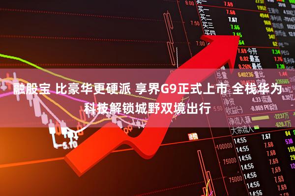 融股宝 比豪华更硬派 享界G9正式上市 全栈华为科技解锁城野双境出行