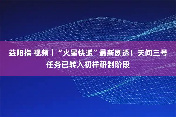 益阳指 视频丨“火星快递”最新剧透！天问三号任务已转入初样研制阶段